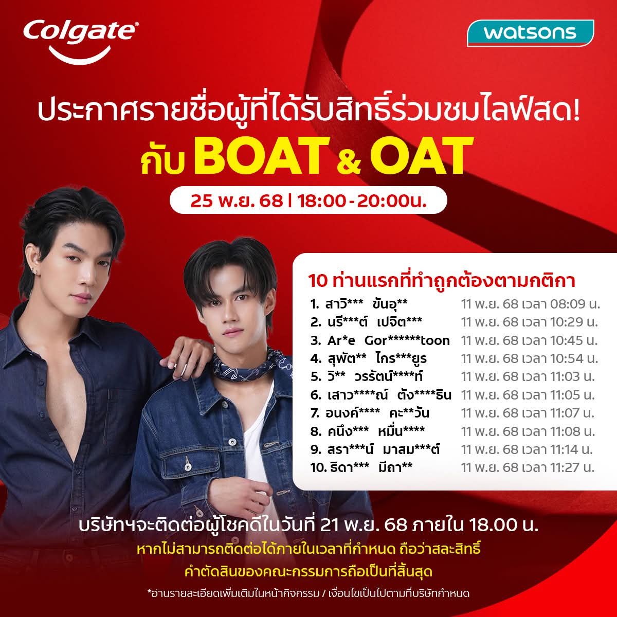📣 ประกาศรายชื่อ 10 ท่าน ที่ได้รับสิทธิ์ จากกิจกรรม Colgate x Watsons ชวนแฟนๆไปช้อปเพื่อรับสิทธิ์ร่วมชม Live แบบใกล้ชิดกับโบ๊ท-โอ๊ต!

📌ขั้นตอนการยืนยันสิทธิ์
บริษัทฯ จะติดต่อผู้โชคดีผ่านทางเบอร์โทรศัพท์ที่ได้ลงทะเบียนไว้ เพื่อแจ้งรายละเอียดและให้ยืนยันสิทธิ์ภายในวันที่ 21 พ.ย.