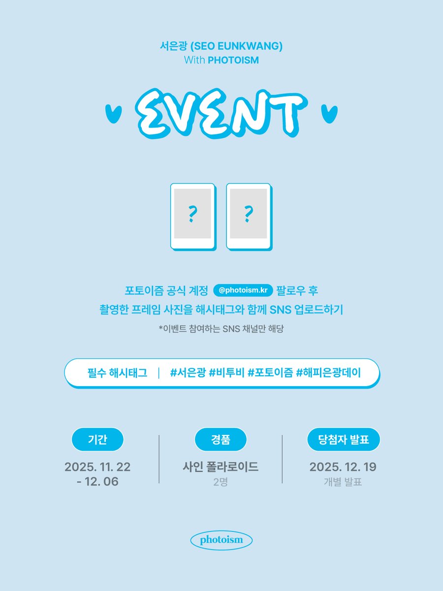 서은광 포토이즘 인증 이벤트💘

포토이즘 한국 공식 계정 팔로우 후,
서은광과 촬영한 포토이즘 프레임을
해시태그와 함께 공유해주세요!

추첨을 통해 2분께
선물을 증정해드립니다🎁

▪  기간 | 11/22(토) – 12/6(토)
▪  당첨자 추첨 | 12/19(금) (당첨자 개별 발송 예정)
▪  필수 해시태그 |