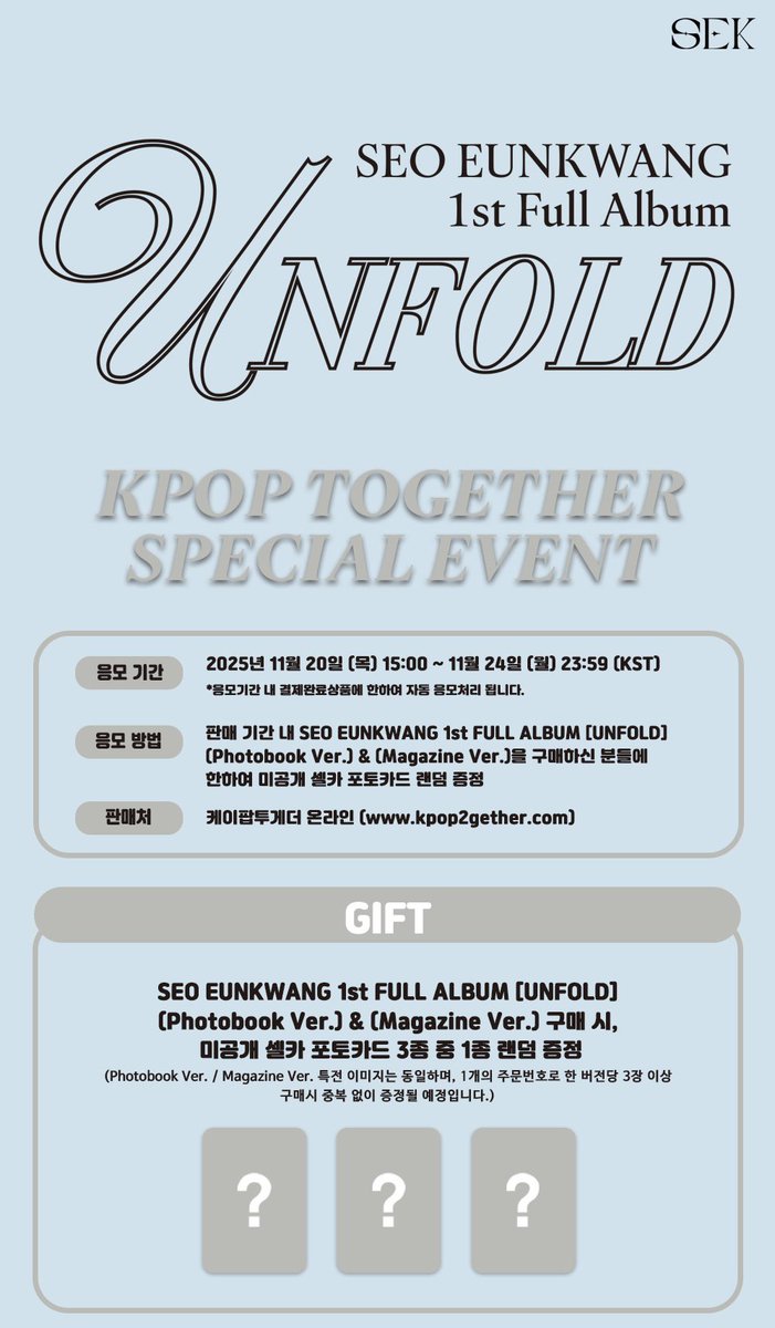 SEO EUNKWANG 1st FULL ALBUM [UNFOLD]  
(Photobook Ver.) &amp; (Magazine Ver.) SPECIAL EVENT OPEN 😄 

🗓 2025.11.20 (목) 15:00 ~ 11.24 (월) 23:59 (KST)

GIFT 💟
미공개 셀카 포토카드 3종 중 1종 랜덤 증정 

판매처 : 케이팝투게더 온라인몰 kpop2gether.com

이벤트 참여하기 ⬇