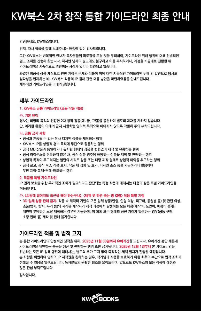 KW북스 2차 창작 통합 가이드라인 최종 안내

안녕하세요, KW북스입니다.

먼저, 자사 작품을 향해 보내주시는 애정에 깊이 감사드립니다.

그간 KW북스는 반복적인 안내가 독자분들께 피로감을 드릴 것을 우려하여, 가이드라인 위배 행위에 대해 선별적인 권고 조치를 진행해 왔습니다. 하지만 당사의