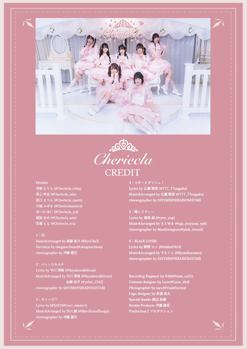 Cheriecla_idol's tweet photo. ⋆˙⟡ Cheriecla CREDIT ⟡.·

Member
雫姫 えりな (＠Cheriecla_erina )
菜心 咲良 (＠Cheriecla_sala )
真白 まりん  (＠Cheriecla_marin )
月城 みぜる (＠Cherieclamizeru )
ゆいの ゆい (＠Cheriecla_yui )
城波 あめ (＠Cheriecla_ame )
笑瑠 える (＠Cheriecla_eru )

1：SE
Music&Arranged by 斎藤竜介 (@RyuCha3 )
Narration by okogeeechann (@okogeeechann )
choreographer by 斉藤穂花

2：ペットなキモチ
Lyrics by 早川博隆 (@HayakawaRebrast )
Music&Arranged by 早川博隆/加藤祐平 (@yuhei_2342 )
choreographer by SAYUMI (@SEKAINOSAYUMI )

3：キミバズ♡
Lyrics by M!SATO (@Coco_misato1 )
Music&Arranged by 宮川麿 (@MaroSoundDesign )
choreographer by 斉藤穂花

4：スターとダッシュ！
Lyrics by 広瀬燈喜 (@777_77ongaku )
Music&Arranged by 広瀬燈喜
choreographer by SAYUMI (@SEKAINOSAYUMI )

5：晴レリティー
Lyrics by 菊池諒 (@ryou_pop )
Music&Arranged by えとゆま (@njp_etoyuma_npb )
choreographer by Risa

6： BLACK LOVER
Lyrics by 餅野ロン (@shiiiin0424 )
Music&Arranged by すえくん (@RyotaSuemasu )
choreographer by SAYUMI (@SEKAINOSAYUMI )

Recording Engineer by NAM (@nam_oz25 )
Costume designer by Lune (@Lune_idol )
Photographer by saru (@YuukiSaruta )
Logo designer by 松兼祐太
Special thanks 渡辺侑樹
Rookie Producer 斉藤穂花 
Production Z プロダクション