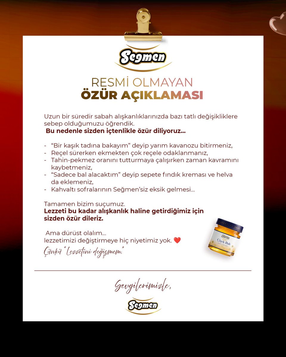 RESMİ OLMAYAN ÖZÜR AÇIKLAMASI
Kahvaltıda ‘bir kaşık’ deyip kavanozu bitirmeniz, sadece bal alacakken sepete helva ve kremalar eklemeniz…
Tamamen bizim suçumuz.
Lezzeti alışkanlık yaptığımız için özür dileriz; lezzetimizi değiştirmeye niyetimiz yok. ❤️
Seğmen Gıda