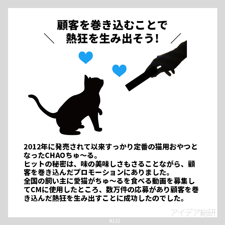 商品をプロモーションするうえで、一方的にこちらから情報を発信して”買って”と呼びかけるのは非常に効率が悪いやりかたといえます。それよりも、どうすれば自分たちの商品をファンを増やすことができるかを考えてみましょう。ちゅ～るのような顧客巻き込み型は、その好例のひとつでしょう。