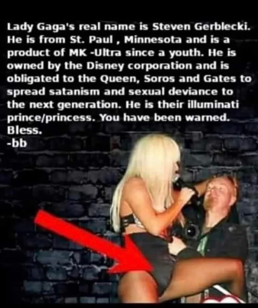 BabyD1111229's tweet image. Lady Gaga&apos;s real name is Steven Gerblecki.
He is from St. Paul, Minnesota and is a product of MK -Ultra since a youth. He is owned by the Disney corporation and is obligated to the Queen, Soros and Gates to spread satanism and sexual deviance to the next generation. He is their…