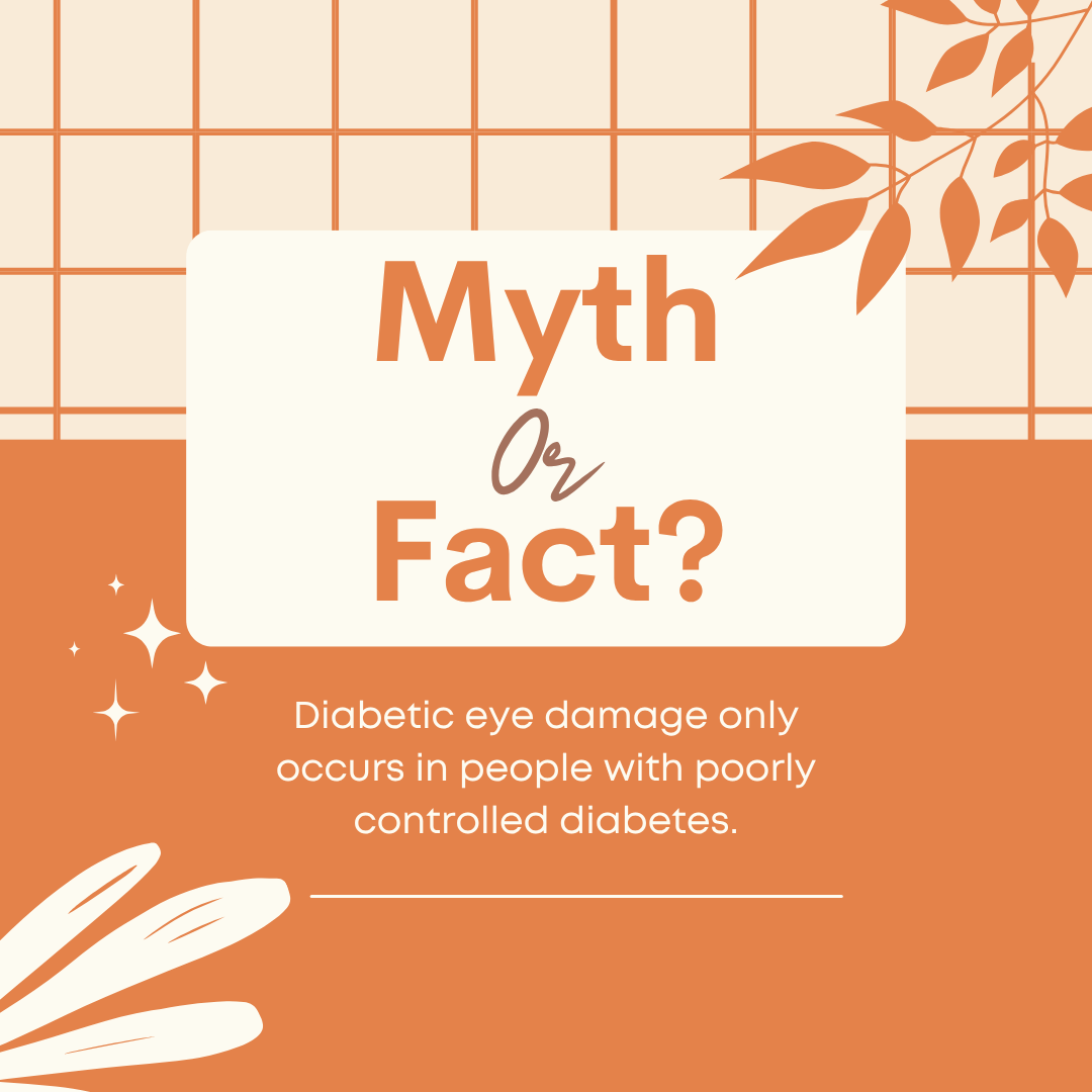 It's a Myth!

While poor blood sugar control increases your risk for diabetic eye disease, even individuals with well-controlled diabetes can develop damage over time. The longer someone has diabetes, the higher the risk.

Schedule your diabetic eye examination with us today!