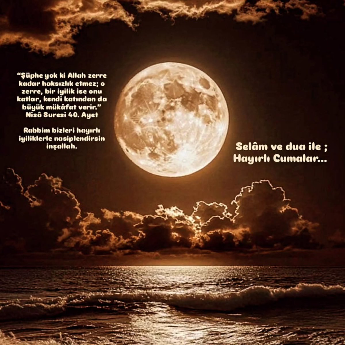 “Şüphe yok ki Allah zerre kadar haksızlık etmez; o zerre, bir iyilik ise onu katlar, kendi katından da büyük mükâfat verir.” Nisâ Suresi 40. Ayet
Rabbim bizleri hayırlı iyiliklerle nasiplendirsin inşallah.
Selâm ve dua ile; 
Hayırlı Cumalar...