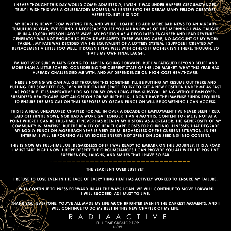 Fulltime Announcement

I never imagined this would be how I announce going full time, but the circumstances at hand have decided my path for now.

This is a dream many hope to achieve, and while I wish it could be done under happier conditions, we will continue to push forward.