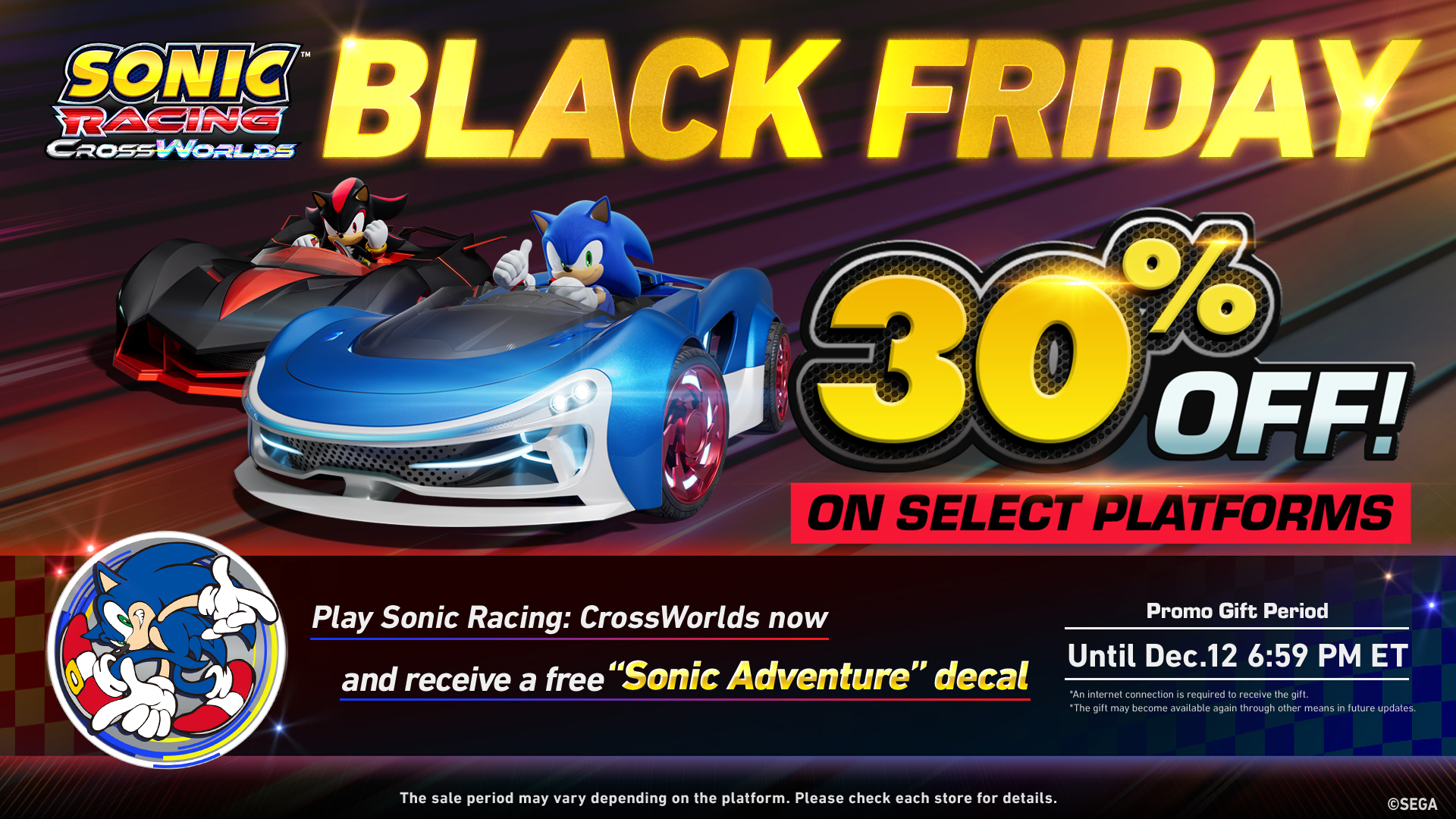 Sonic Racing: CrossWorlds Black Friday 30% off on select platforms. Play Sonic Racing: CrossWorlds now and receive a free Sonic Adventure decal. Promo Gift Period until Dec. 12 6:59 PM ET. The sale period may vary depending on the platform. Please check each store for details. An internet connection is required to receive the gift. The gift may become available again through other means in future updates.