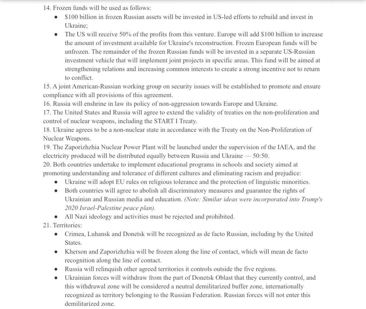 OpenSourceZone's tweet photo. 🚨 Trump's full 28-point Ukraine-Russia peace plan Per Axios (1/2)

1. Ukraine's sovereignty will be confirmed.
2. A comprehensive non-aggression agreement will be concluded between Russia, Ukraine and Europe. All ambiguities of the last 30 years will be considered settled.
3. It is expected that Russia will not invade neighboring countries and NATO will not expand further.
4. A dialogue will be held between Russia and NATO, mediated by the United States, to resolve all security issues and create conditions for de-escalation in order to ensure global security and increase opportunities for cooperation and future economic development.
5. Ukraine will receive reliable security guarantees.
6. The size of the Ukrainian Armed Forces will be limited to 600,000 personnel.
7. Ukraine agrees to enshrine in its constitution that it will not join NATO, and NATO agrees to include in its statutes a provision that Ukraine will not be admitted in the future.
8. NATO agrees not to station troops in Ukraine.
9. European fighter jets will be stationed in Poland.
10. The U.S. guarantee: 
•The U.S. will receive compensation for the guarantee; 
•If Ukraine invades Russia, it will lose the guarantee;
•If Russia invades Ukraine, in addition to a decisive coordinated military response, all global sanctions will be reinstated, recognition of the new territory and all other benefits of this deal will be revoked;
•If Ukraine launches a missile at Moscow or St. Petersburg without cause, the security guarantee will be deemed invalid.
11. Ukraine is eligible for EU membership and will receive short-term preferential access to the European market while this issue is being considered.
12. A powerful global package of measures to rebuild Ukraine, including but not limited to:
•The creation of a Ukraine Development Fund to invest in fast-growing industries, including technology, data centers, and artificial intelligence.
•The United States will cooperate with Ukraine to jointly rebuild, develop, modernize, and operate Ukraine's gas infrastructure, including pipelines and storage facilities.
•Joint efforts to rehabilitate war-affected areas for the restoration, reconstruction and modernization of cities and residential areas.
•Infrastructure development.
•Extraction of minerals and natural resources.
•The World Bank will develop a special financing package to accelerate these efforts.
13. Russia will be reintegrated into the global economy:
•The lifting of sanctions will be discussed and agreed upon in stages and on a case-by-case basis.
•The United States will enter into a long-term economic cooperation agreement for mutual development in the areas of energy, natural resources, infrastructure, artificial intelligence, data centers, rare earth metal extraction projects in the Arctic, and other mutually beneficial corporate opportunities.
•Russia will be invited to rejoin the G8.

14. Frozen funds will be used as follows:
•$100 billion in frozen Russian assets will be invested in US-led efforts to rebuild and invest in Ukraine;
•The US will receive 50% of the profits from this venture. Europe will add $100 billion to increase the amount of investment available for Ukraine's reconstruction. Frozen European funds will be unfrozen. The remainder of the frozen Russian funds will be invested in a separate US-Russian investment vehicle that will implement joint projects in specific areas. This fund will be aimed at strengthening relations and increasing common interests to create a strong incentive not to return to conflict.
15. A joint American-Russian working group on security issues will be established to promote and ensure compliance with all provisions of this agreement.
16. Russia will enshrine in law its policy of non-aggression towards Europe and Ukraine.