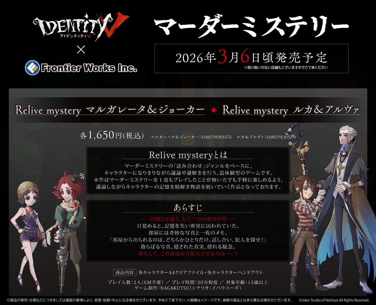 #IdentityV × フロンティアワークス
◤￣￣￣￣￣￣￣￣￣￣
　マーダーミステリー　　
　Relive mystery
＿＿＿＿＿＿＿＿＿＿◢
「マルガレータ＆ジョーカー」編・「ルカ＆アルヴァ」編の予約受付中

ー荘園とは違う、もう一つの現実世界ー
果たして、この部屋から脱出できるのは？
