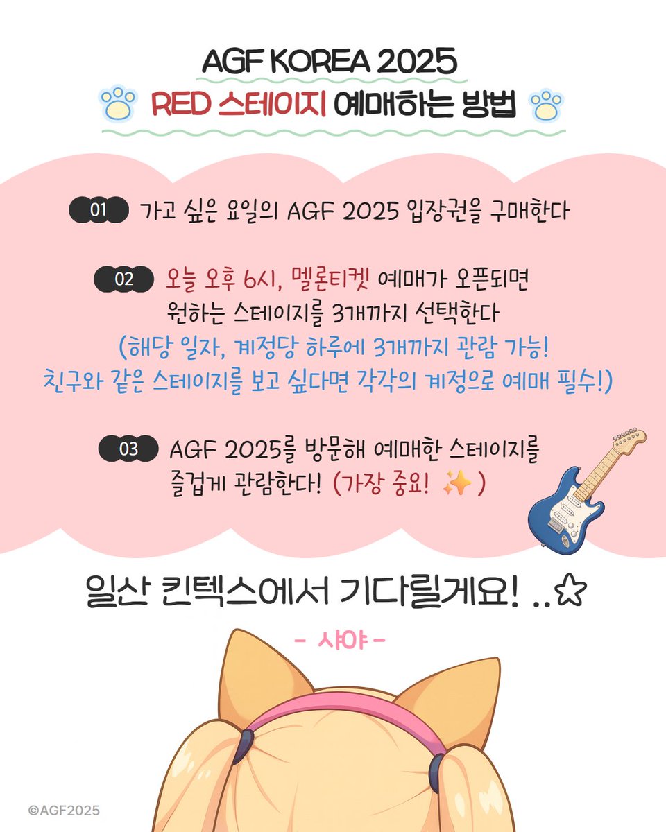 【AGF KOREA 2025 RED STAGE 안내】

#AGF_KOREA RED 스테이지 예매하는 방법🤔

❤️STEP 1. 가고 싶은 요일의 AGF 2025 입장권을 구매한다!
❤️STEP 2. 오늘 오후 6시 멜론티켓 예매가 오픈되면 원하는 스테이지를 3개까지 선택한다!
❤️STEP 3. AGF 2025에서 최애 스테이지를 직관한다 👀

샤야와 함께