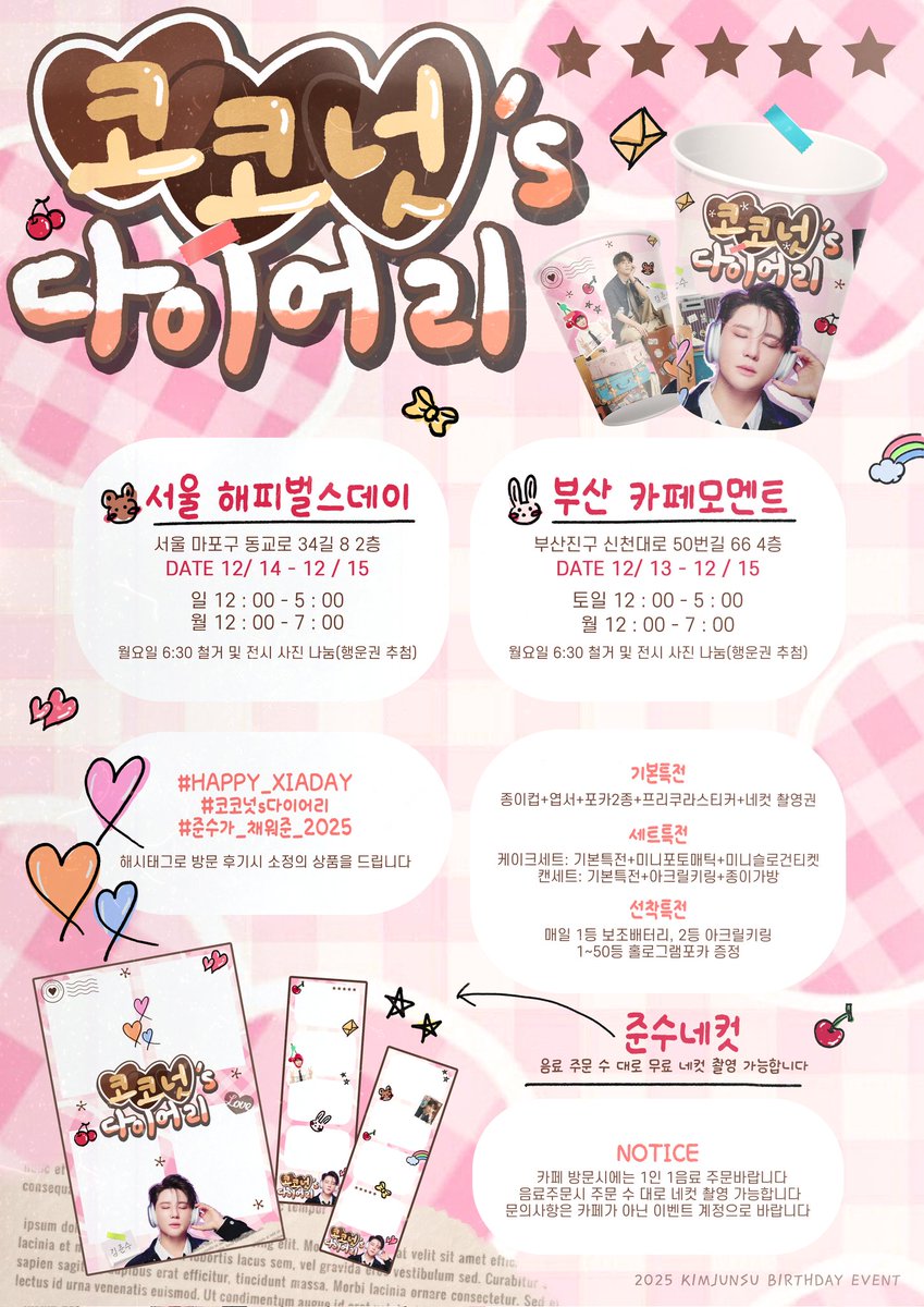 2025 김준수의 생일을 맞아
생일 카페 이벤트를 진행합니다🍒

📍홍대 해피벌스데이 (12/14-12/15)
📍서면 모멘트 (12/13-12/15)

#HAPPY_XIADAY
#코코넛s다이어리
#준수가_채워준_2025