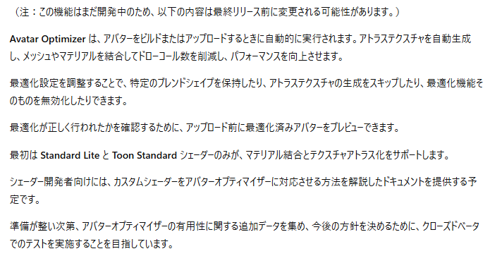 直近のロードマップに「Avator Optimazer」が急に出てきたのでCannyで内容確認
Unity上のOptimizerがやっているようなアバターの最適化をVRChat側で自動実行する機能みたい

最初は、Standard Lite と Toon Standard シェーダーに対応するとのことで、Quest/iOS対応のアバターがターゲットの様子