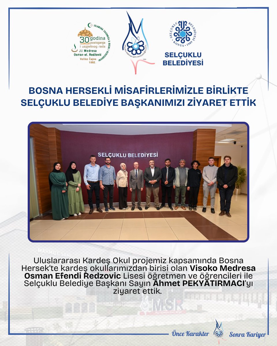 -BOSNA HERSEKLİ MİSAFİRLERİMİZLE BİRLİKTE SELÇUKLU BELEDİYE BAŞKANIMIZI ZİYARET ETTİK-
Uluslararası Kardeş Okul projemiz kapsamında Bosna Hersek’te kardeş okullarımızdan birisi olan Visoko Medresa Osman Efendi Redzovic Lisesi öğretmen ve öğrencileri ile Selçuklu Belediye Başkanı