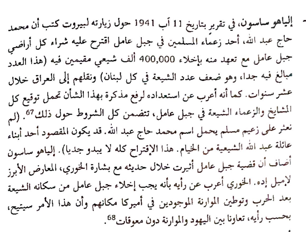 كتب إلياهو ساسون في 11 أب 1941 انه احد اعيان الشيعة محمد حاج عبدالله اقترح شراء كل ارض جبل عامل وبعدها تهجير الشيعة الى العراق بينما بشارة الخوري اقترح استبدال الشيعة بالموارنة المهاجرين الى أميركا!

#المتاهة_اللبنانية