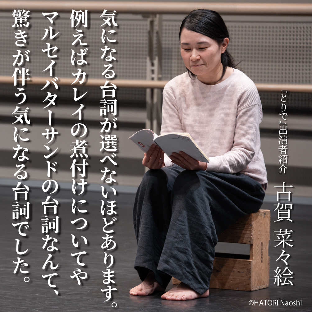 AAF戯曲賞受賞記念公演『とりで』出演者紹介（４）
羽鳥嘉郎演出作品に出演　古賀菜々絵さん
戯曲『とりで』の中の気になる台詞とプロフィールをご紹介！
＿＿
気になる台詞が選べないほどあります。
例えばカレイの煮付けについてやマルセイバターサンドの台詞なんて、驚きが伴う気になる台詞でした。