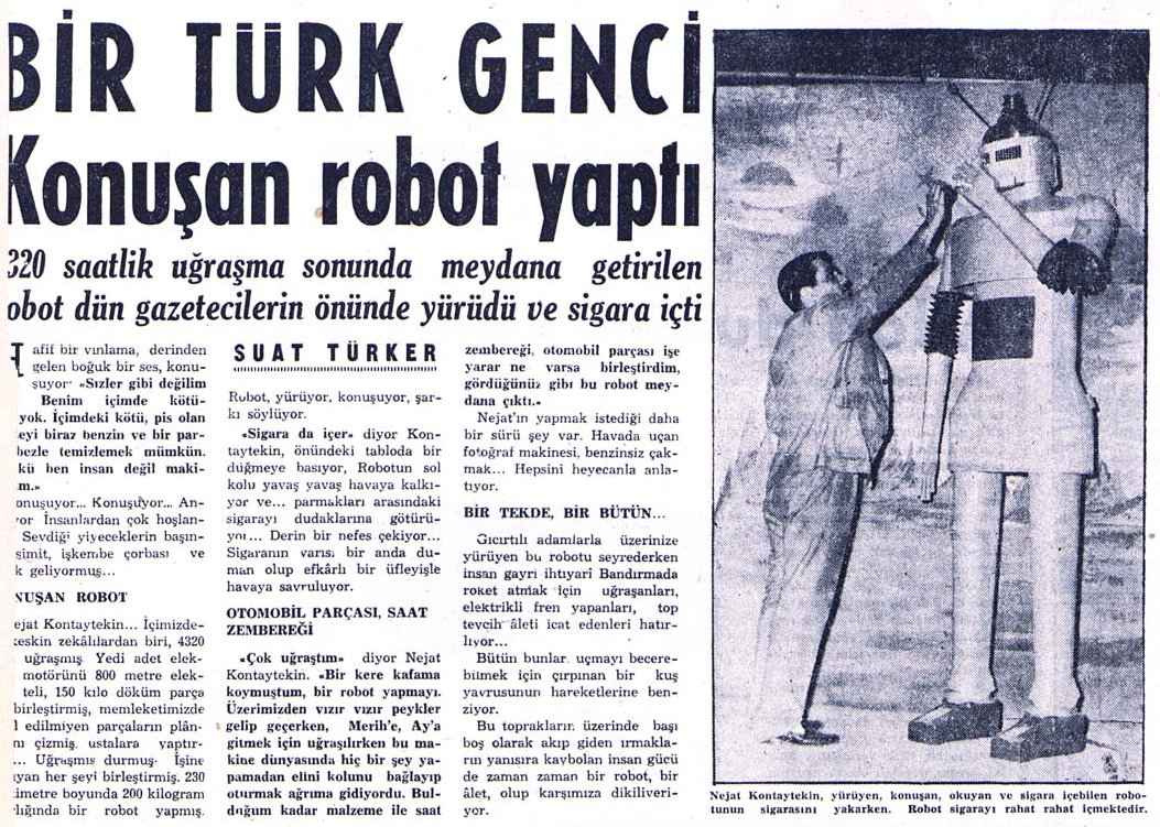 Milliyet gazetesinin Kasım 1960 tarihli haberi: "Bir Türk Genci Konuşan Robot Yaptı".
Nejat Kontaytekin'in 4320 saat çalışarak yaptığı robot, yürüyor, konuşuyor, okuyor ve sigara içiyormuş.
Haberin fotoğrafında, işkembe çorbasını çok seven robotu, sigara içerken görüyorsunuz.