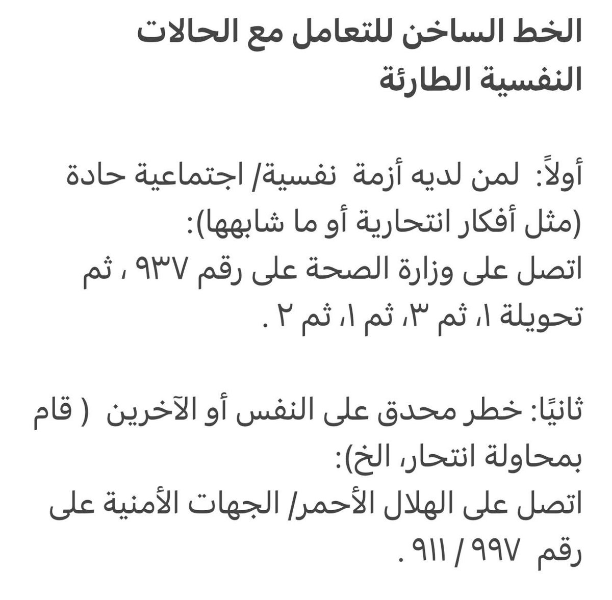 الخط الساخن للتعامل مع الحالات النفسية الطارئة 
أولاً:لمن لديه أزمة  نفسية/ اجتماعية حادة(مثل أفكار انتحار):اتصل على وزارة الصحةعلى رقم ٩٣٧ ،ثم تحويلة ١، ثم ٣، ثم ١، ثم ٢ 
ثانيًا:خطر محدق على النفس أو الآخرين(محاولة انتحار):اتصل على الهلال الأحمر/ الجهات الأمنية على رقم٩٩٧ / ٩١١