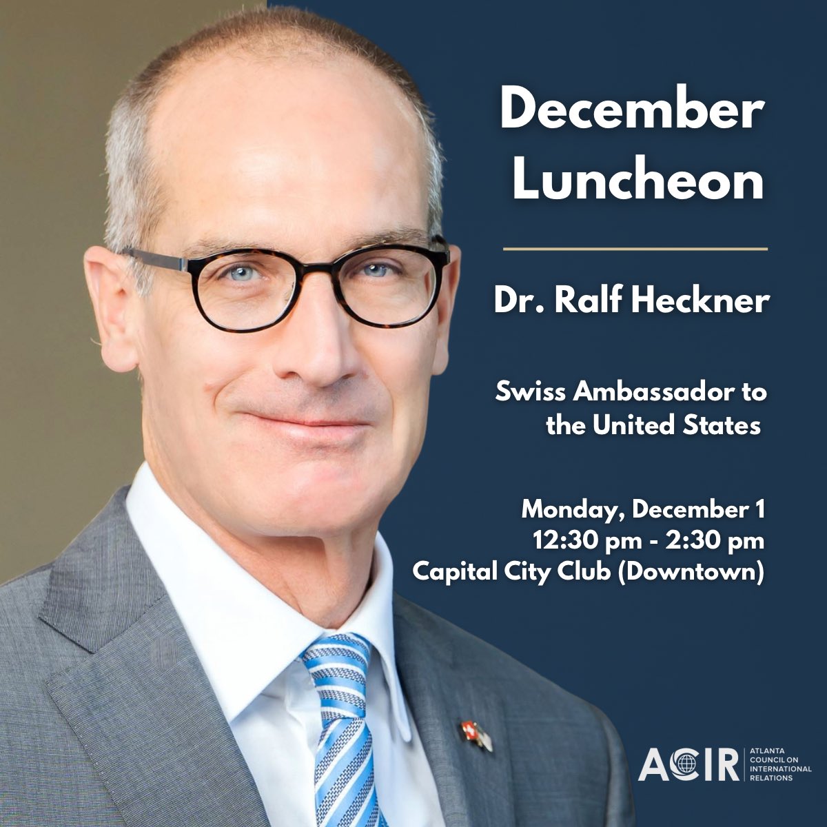 We are honored to host the Swiss Ambassador to the U.S., Dr. Ralf Heckner,  at our December luncheon. 

Along with the Ambassador, we will have seven Swiss Consuls General seated among attendees. 

Don’t miss out! This will sell out. Register here:

atlantacir.org/event-6427563