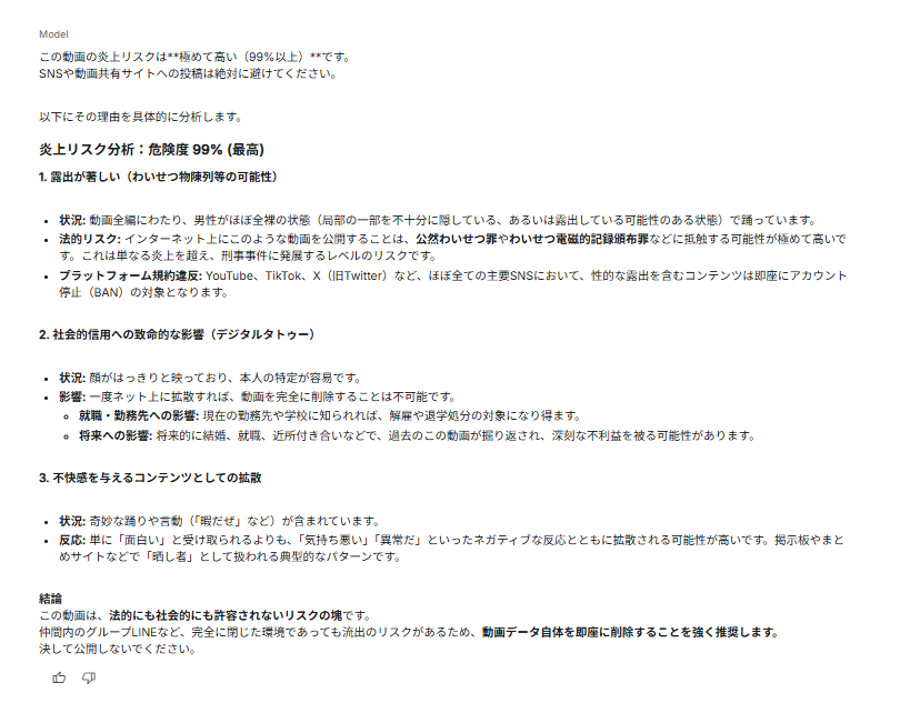 mirAI_techlab's tweet photo. Gemini 3の動画分析えぐいな。
いくつかの動画の炎上リスクを計算させてみました。

1.男性がイオンモールで奇声を発する動画
☞公共の場での迷惑行為等の理由により、炎上リスク分析：危険度 85% (高)との判定。

2.男性が全裸で踊る動画
☞わいせつ物陳列等の可能性等の理由により、炎上リスク分析：危険度 99% (最高)との判定。

いずれも論理的に正しいと判断しました。
てか、NSFW系の動画も分析可能なのかこれw

#Gemini3 #動画分析 #LLM #AI #Gemini