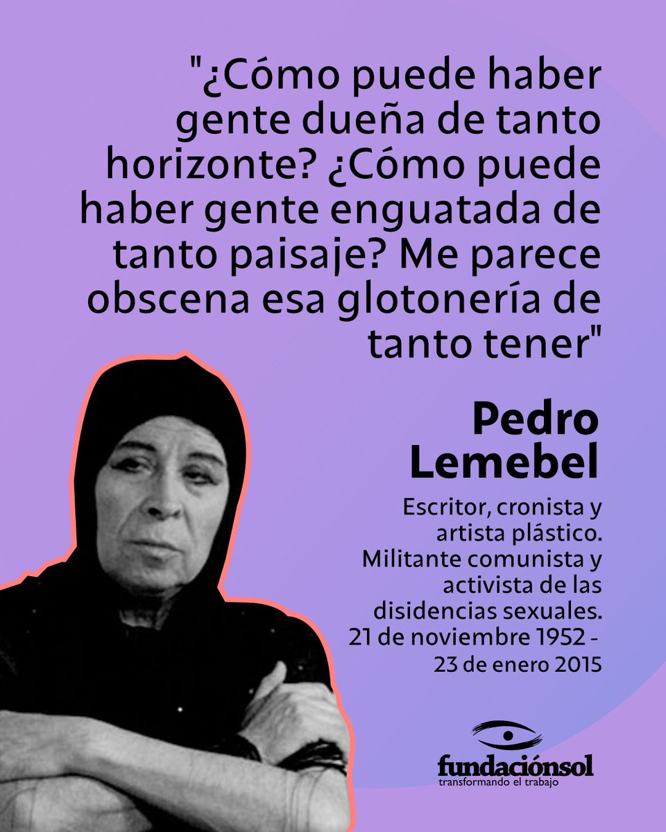 Un día como hoy de 1952 nació Pedro Lemebel a quien recordamos con esta  cita "¿Cómo puede haber gente dueña de tanto horizonte? ¿Cómo puede  haber gente enguatada de tanto paisaje? Me parece obscena esa glotonería  de tanto tener"