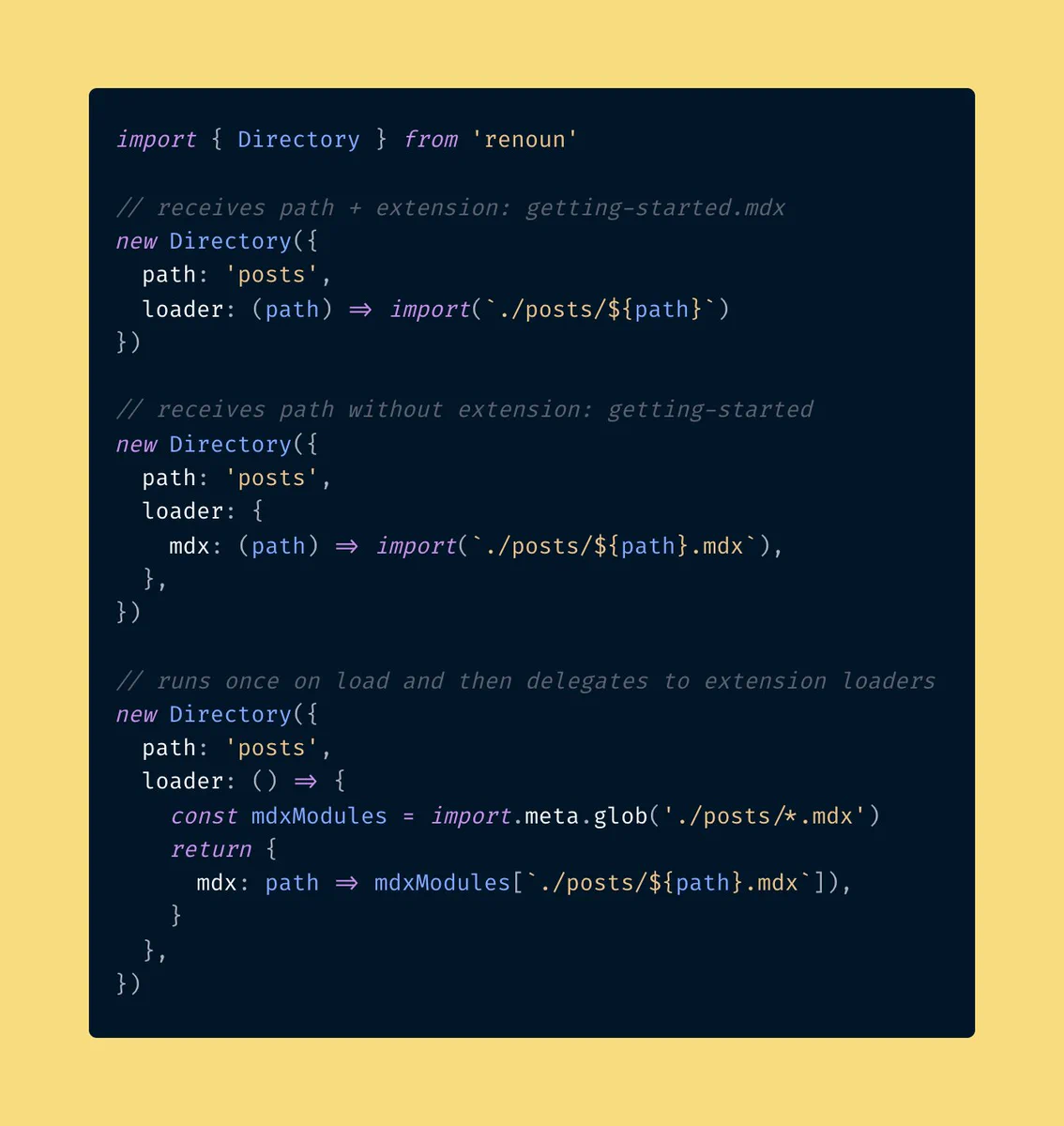 import { Directory } from 'renoun'

// receives path + extension: getting-started.mdx
new Directory({
  path: 'posts',
  loader: (path) => import(`./posts/${path}`)
})

// receives path without extension: getting-started
new Directory({
  path: 'posts',
  loader: {
    mdx: (path) => import(`./posts/${path}.mdx`),
  },
})

// runs once on load and then delegates to extension loaders
new Directory({
  path: 'posts',
  loader: () => {
    const mdxModules = import.meta.glob('./posts/*.mdx')
    return {
      mdx: path => mdxModules[`./posts/${path}.mdx`]),
    }
  },
})