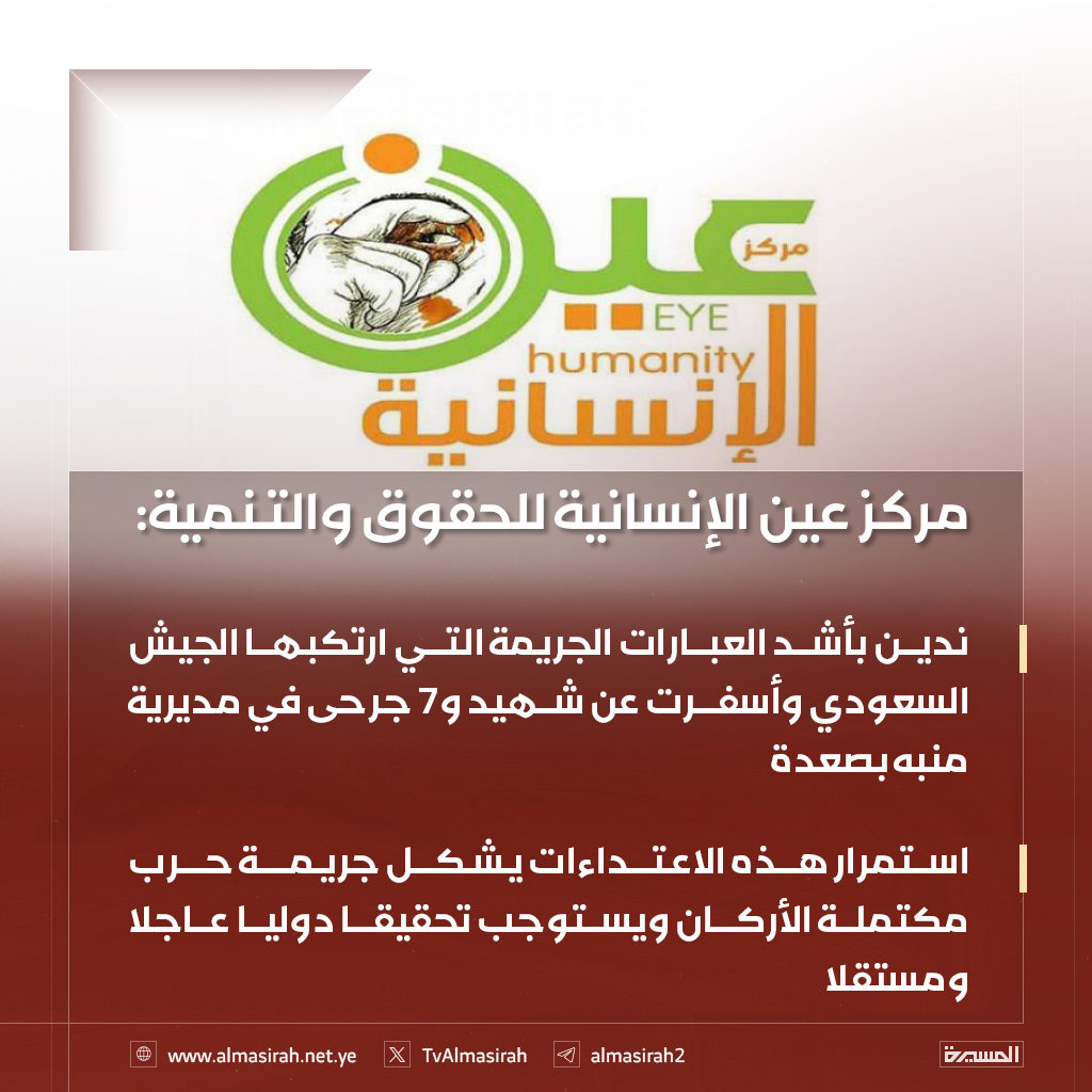 🟥 مركز عين الإنسانية للحقوق والتنمية: 

♦️ ندين بأشد العبارات الجريمة التي ارتكبها الجيش السعودي وأسفرت عن شهيد و7 جرحى في مديرية منبه بصعدة
♦️ استمرار هذه الاعتداءات يشكل جريمة حرب مكتملة الأركان ويستوجب تحقيقا دوليا عاجلا ومستقلا