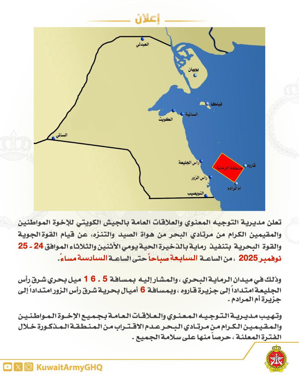 تعلن مديرية التوجيه المعنوي والعلاقات العامة بالجيش الكويتي للإخوة المواطنين والمقيمين الكرام من مرتادي البحر من هواة الصيد والتنزه، عن قيام القوة الجوية والقوة البحرية بتنفيذ رماية بالذخيرة الحية يومي الأثنين والثلاثاء، الموافق 24- 25 نوفمبر 2025، من الساعة السابعة صباحاً حتى