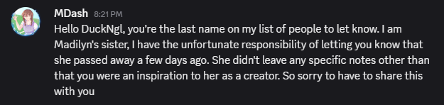 This hit really hard. Please reach out to loved ones or professionals if you have any thoughts of self harm, it pains me that I couldn't help her when I had the chance, she was an amazing person and creator, truly an inspiration to all.

Rest in Peace Madilyn, (AKA TheXXVII) ♥️🕊️