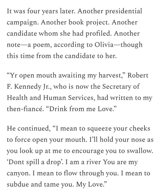 Screenshot of black text on a white background that reads: It was four years later. Another presidential campaign. Another book project. Another candidate whom she had profiled. Another note— a poem, according to Olivia -though this time from the candidate to her.
"Yr open mouth awaiting my harvest," Robert
F. Kennedy Jr., who is now the Secretary of Health and Human Services, had written to my then-fiancé. "Drink from me Love."
He continued, "I mean to squeeze your cheeks to force open your mouth. I'll hold your nose as you look up at me to encourage you to swallow.
'Dont spill a drop. I am a river You are my canyon. I mean to flow through you. I mean to subdue and tame you. My Love."