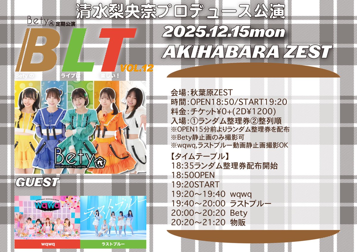 🆕 Bety定期公演 BLT vol.12 清水梨央奈プロデュース公演
📍 秋葉原ZEST
🗓12月15日（月）開場18:50 開演19:20
🎟 チケット¥0+(2D¥1200)
※チケット予約はございません。開場15分前よりランダム整理券を配布し整理券順に入場していただきます。その後のご来場はフリー入場となります。

#wqwq