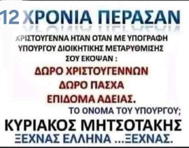 12 χρόνια πέρασαν…
Χριστούγεννα του 2013, με υπογραφή του υπουργού Διοικητικής Μεταρρύθμισης, Κυριάκου Μητσοτάκη, σου έκοψαν:
– Δώρο Χριστουγέννων
– Δώρο Πάσχα
– Επίδομα άδειας

Ξεχνάς, Μλκα..Έλληνα… ξεχνάς.