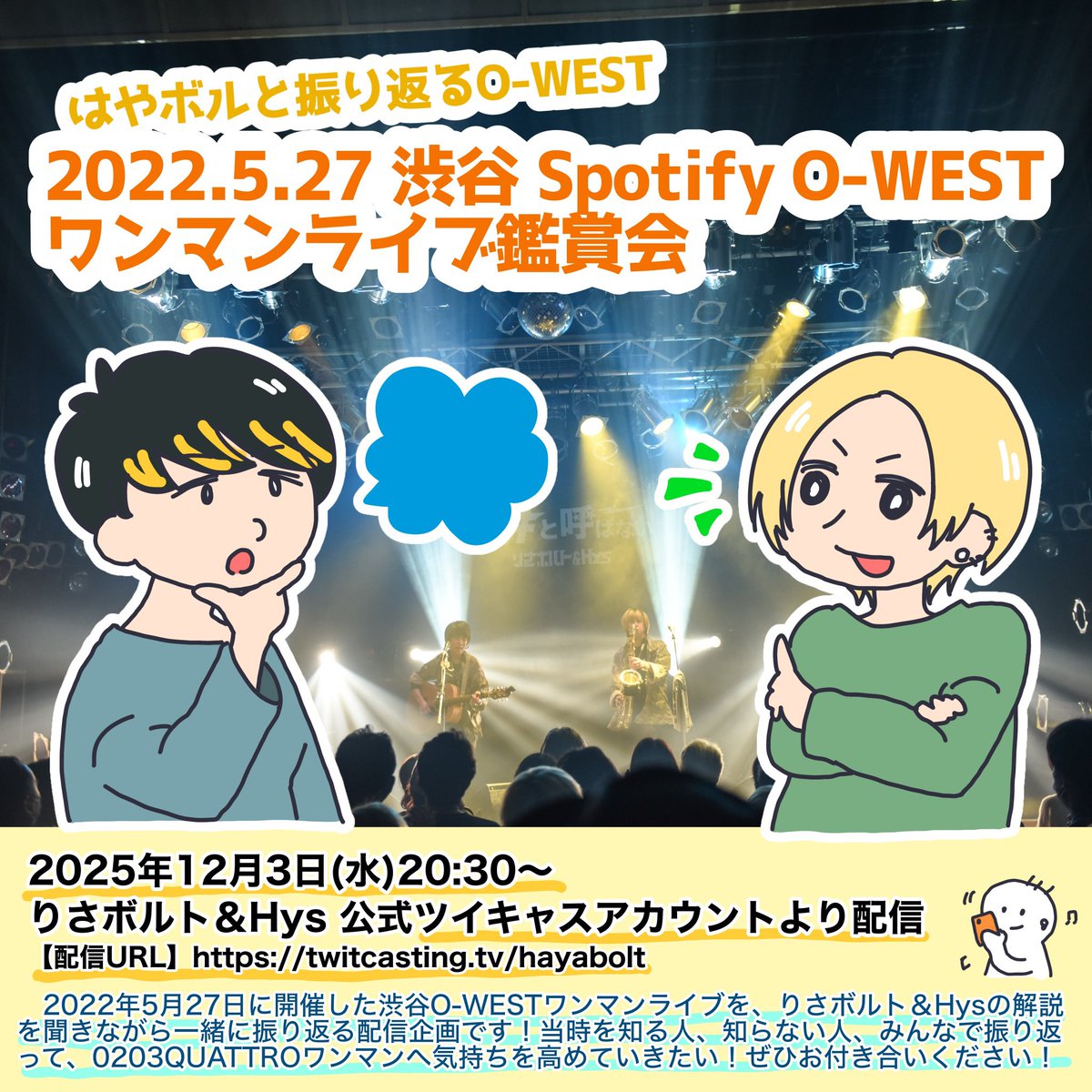 👀鑑賞会します👀

はやボルと振り返るO-WEST
2022.5.27 渋谷Spotify O-WEST
ワンマンライブ鑑賞会

12/3(水)20:30〜 配信開始

📹配信URL
twitcasting.tv/hayabolt

📢 渋谷O-WESTワンマンライブを、りさボルト&amp;Hysの解説を聞きながら一緒に振り返る配信企画です！

#0203はやボルクアトロで爆発