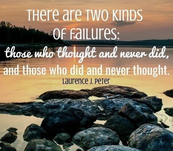 “There are two kinds of failures: those who thought and never did, and those who did and never thought.” – Laurence J. Peter