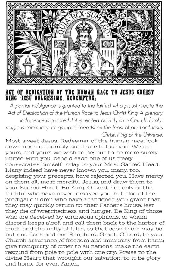 A plenary indulgence, under the usual conditions, is granted to the faithful who, on the solemnity of Our Lord Jesus Christ, King of the Universe, publicly recite the Act of Dedication of the Human Race to Christ the King (Iesu dulcissime, Redemptor); a partial indulgence is