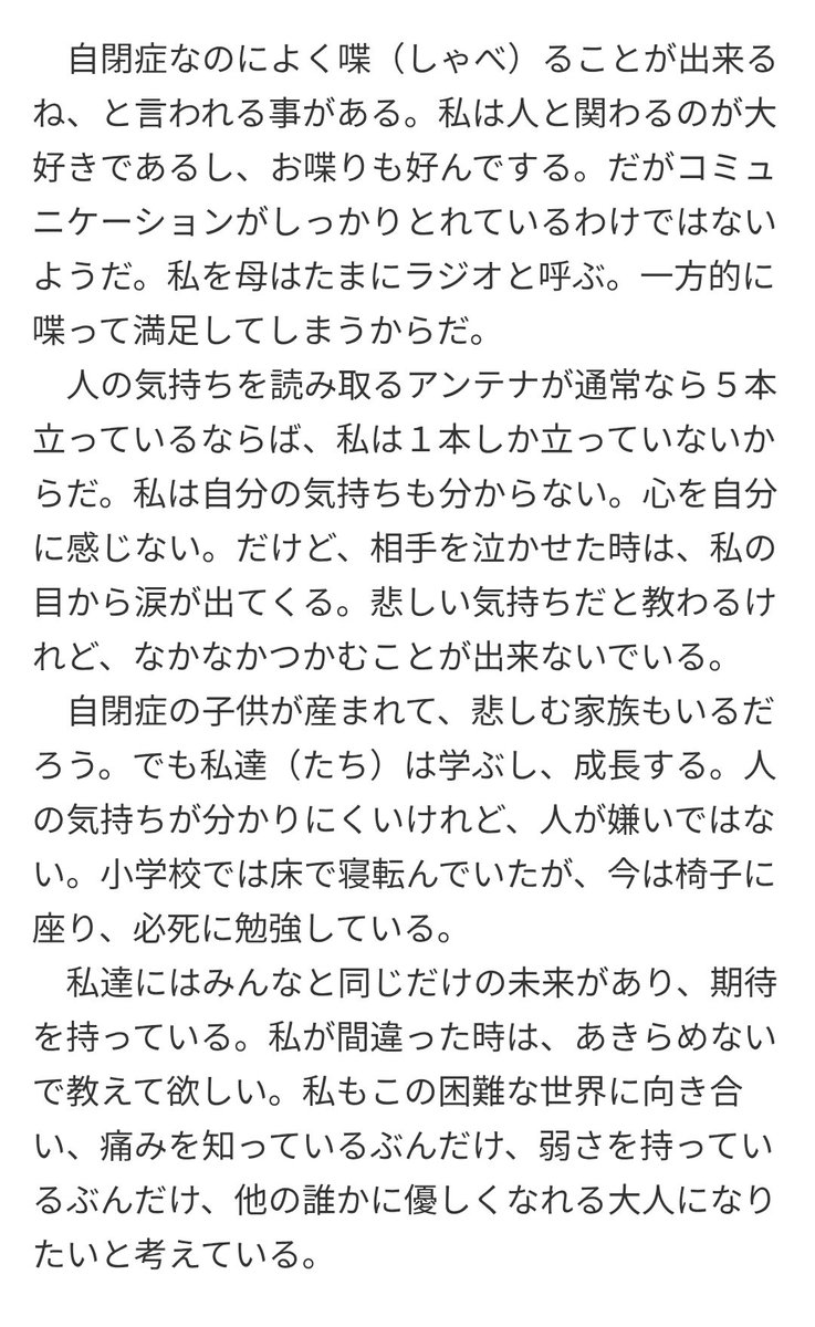 tkzwgrs's tweet image. 【追記】発達障害を持って生まれてきた子供について悩んでいる女性の件について様々な意見が出ていますが、ここで親側ではなく“子供側の視点”として参考までに、重度自閉症の中学三年生が書いた作文を置いときます

『自閉症を持つ私から見た日常』
jigyou.yomiuri.co.jp/sakubun/prize/…