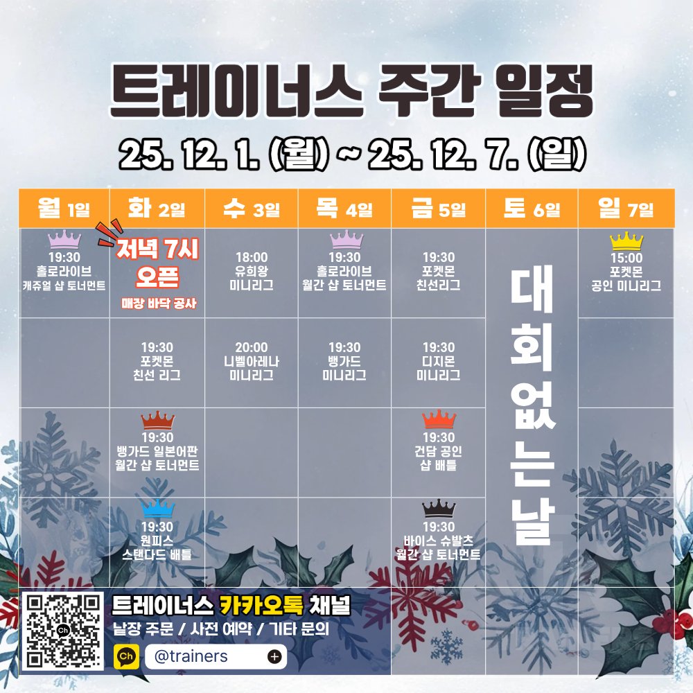 트레이너스 주간 일정
| 12월 1일 (월) - 12월 7일 (일)

- 12월 1일 (월): 홀로라이브 캐쥬얼 샵 토너먼트
- 12월 2일 (화): [매장 바닥 공사로 인하여 저녁 7시에 오픈합니다] 포켓몬 친선리그 / 뱅가드 일본어판 공인 월간 샵 토너먼트 / 원피스 스탠다드 배틀
- 12월 3일 (수): 유희왕 미니리그