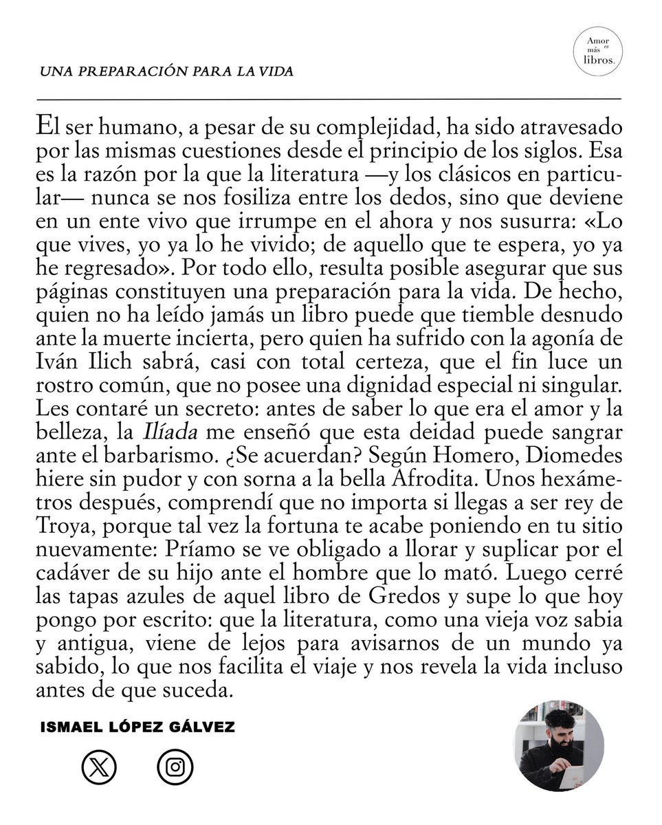 sanz_ismael's tweet image. La literatura no es un adorno: es una preparación para la vida. Nos recuerda que “lo que vives, yo ya lo he vivido; de aquello que te espera, yo ya he regresado”. Antes del amor y la belleza, “la Ilíada me enseñó que esta deidad puede sangrar ante el barbarismo”. Leer nos…
