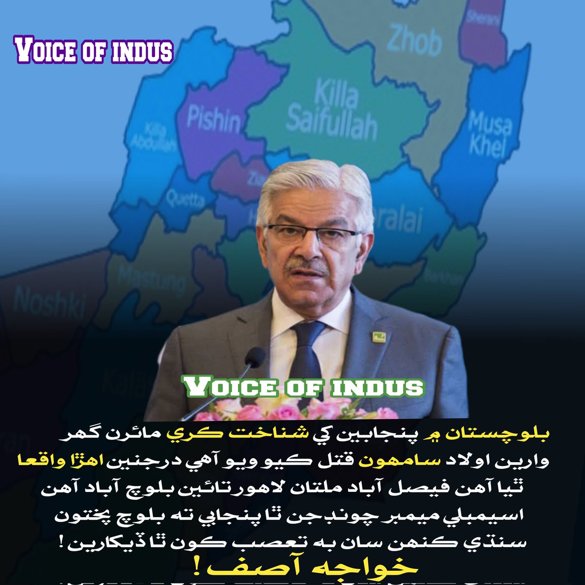 بلوچستان ۾ پنجابين کي شناخت ڪري مائرن گھر وارين اولاد سامھون قتل ڪيو ويو آھي درجنين اھڙا واقعا ٿيا آھن فيصل آباد ملتان لاھور تائين بلوچ آباد آھن اسيمبلي ميمبر چونڊجن ٿا پنجابي ته بلوچ پختون سنڌي ڪنھن سان به تعصب ڪون ٿا ڏيکارين

دفاع وارو وزير خواجه آصف..!