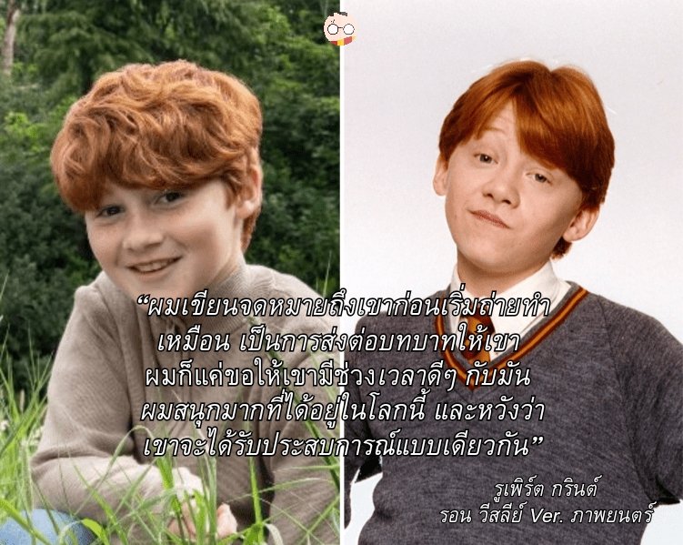 “ผมเขียนจดหมายถึงเขาก่อนเริ่มถ่ายทำ เหมือนเป็นการส่งต่อบทบาทให้เขา 
ผมก็แค่ขอให้เขามีช่วงเวลาดีๆ กับมัน 
ผมสนุกมากที่ได้อยู่ในโลกนี้ และหวังว่า เขาจะได้รับประสบการณ์แบบเดียวกัน"

รูเพิร์ต กรินต์
รอน วีสลีย์ Ver. ภาพยนตร์