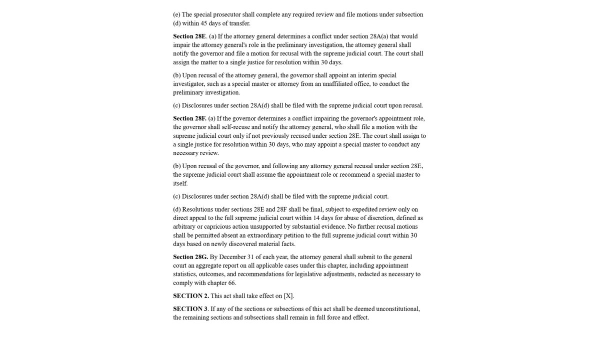 GrantSmithEllis's tweet photo. Yes indeed, Michael Morrissey does assign and control the special prosecutor on Kate Peter's felony case.

That's why I want to reform the special prosecutor statue in Massachusetts!

Everyone should be treated the same and personal connections cannot drive the justice system.

Towel's Proposed Reform Bill:

AN ACT STANDARDIZING THE APPOINTMENT OF SPECIAL PROSECUTORS IN CASES OF DISTRICT ATTORNEY CONFLICTS

Be it enacted by the Senate and House of Representatives in General Court assembled, and by the authority of the same, as follows:

SECTION 1. Chapter 12 of the General Laws, as appearing in the 2024 Official Edition, is hereby amended by inserting after section 27 the following sections:-

Section 28. (a) As used in sections 28 to 28G, inclusive, the following words shall have the following meanings unless the context clearly requires otherwise: 

"Applicable case", a criminal proceeding in which (i) the district attorney has formally recused pursuant to Massachusetts Rules of Professional Conduct Rule 1.7 or 1.11, or Rule 3.8 for prosecutorial duties, as informed by commentary under Rule 3:08, or (ii) a court has ordered appointment of a special prosecutor due to a conflict of interest. 

"Conflict of interest", a circumstance in which a reasonable person would conclude that the district attorney's personal, financial, institutional, or professional interest presents a substantial risk of materially limiting the district attorney's independent professional judgment in the proceeding, including but not limited to direct relationships with parties, witnesses, victims, or law enforcement agencies involved; provided, however, that mere political affiliation shall not constitute a conflict unless it involves a material financial or personal tie. 

"Special prosecutor", an attorney licensed to practice in the commonwealth, not holding any elected or appointed judicial or prosecutorial office, appointed under section 28B to investigate and prosecute an applicable case, independent of the recused district attorney's office. 

"Special investigative unit", a team of no fewer than 3 and no more than 10 investigators, appointed under section 28B, consisting primarily of investigators certified by the department of criminal justice information services and sourced from the office of the attorney general or federal agencies with consent, but which may include certified independents vetted by the attorney general excluding private investigators who have worked for the recused DA in the past 5 years; provided, however, that the unit shall exclude any members from the local police department involved in the applicable case or any member of a unit of the Massachusetts state police detailed, currently or previously, to the recused district attorney's office. 

"Victim/witness advocate", a designated advocate providing support services to victims or witnesses under chapter 258B, whether employed by a governmental agency or a non-profit organization. 

(b) Sections 28 to 28G, inclusive, shall apply to applicable cases arising on or after the effective date of this act, and to ongoing applicable cases where a recusal or court order has been issued on or after said date; provided, however, that for recusals noticed prior to the effective date, the provisions shall apply 90 days thereafter. 

Section 28A. (a) Upon receipt of notice of an applicable case from the recused district attorney, a court order, or a sworn petition from a party or witness in the proceeding that has been screened for reasonable grounds to believe a conflict exists by a superior court judge upon payment of a $50 filing fee and showing of standing, the attorney general shall conduct a preliminary investigation to assess the existence of a conflict of interest. The preliminary investigation shall be limited to review of public records, interviews with involved parties, and access to non-privileged documents; provided, however, that the attorney general shall not issue subpoenas, compel testimony, or empanel a grand jury during this phase. The preliminary investigation shall be completed within 60 days of receipt of notice, subject to a single 30-day extension for good cause shown to a superior court judge. If the attorney general determines that no conflict exists, the attorney general shall release public findings, redacted by order of a superior court judge to protect sensitive information. 

(b) Upon a finding of probable conflict, the attorney general shall recommend to the governor the appointment of a special prosecutor and special investigative unit. The governor shall appoint such special prosecutor within 14 days of receipt of the recommendation, or upon court extension for good cause. 

(c) The governor shall transmit to the general court, within 30 days of appointment, a proposed yearly budget for the special prosecutor and unit, not to exceed 5 per cent of the annual budget of the recused district attorney's office per applicable case, for approval by the house and senate committees on ways and means; provided, however, that the budget shall be deemed approved if not acted upon within 60 days, with interim funding from the governor's contingency appropriation under section 6 of chapter 29. 

(d) Prior to appointment, the prospective special prosecutor shall file with the governor a sworn disclosure of any material relationships within the past 5 years with parties, witnesses, victims, law enforcement, or political donors, or any family members thereof, in the applicable case, including professional, financial, or direct social connections. The disclosure shall be public, subject to redaction by superior court order. Failure to disclose a material relationship shall result in immediate removal by the governor, referral to the board of bar overseers, and a civil penalty of not more than $10,000 enforceable in superior court and collected by the attorney general; provided, however, that knowing nondisclosure shall constitute a misdemeanor punishable by a fine of not more than $5,000 or imprisonment for not more than 1 year, or both. The special investigative unit shall be appointed concurrently with the special prosecutor and shall operate under the direction of the special prosecutor. 

(e) The scope of the appointment, including jurisdiction and duration not exceeding 2 years, shall be approved at a public hearing before a single justice of the superior court within 30 days of appointment. The hearing shall be limited to disputes over scope and shall be open to the public unless sealed by court order for good cause. Attorneys for affected parties may appear and be heard; provided, however, that no interlocutory appeals shall lie, with finality subject to supreme judicial court superintendence. 

(f) The special prosecutor and unit may request additional time or resources from the governor for good cause, subject to superior court review within 14 days. 

(g) The special prosecutor shall have all powers and duties of a district attorney under chapters 12, 218, and 263, except the power to empanel a grand jury, which shall remain with the superior court. The special investigative unit shall have access to records and may conduct interviews, subject to court orders; provided, however, that the special prosecutor may issue subpoenas on behalf of the unit enforceable in superior court, subject to the standards of chapter 233, section 1. Pending grand jury proceedings shall transfer to the superior court for continuation under special prosecutor direction. 

(h) The special prosecutor may bring charges only after a public probable cause hearing before a superior court judge, open to the public unless sealed for good cause. This requirement shall not apply to misdemeanor charges added after a felony indictment or bind-over to superior court. 

(i) The special prosecutor shall prosecute charges in the appropriate district or superior court and may appear before the supreme judicial court on appeals. At the conclusion of the applicable case, the special prosecutor shall file a public report with the attorney general and governor, including findings, outcomes, and recommendations for systemic reforms, which shall be published online. 

Section 28B. (a)The special investigative unit shall maintain operational independence and shall not share non-public information with the recused district attorney's office or involved law enforcement during the applicable case. At the conclusion of the appointment, the unit shall return all records to the office of the attorney general for archival under public records law and shall disband unless reappointed for another applicable case. 

(b) No member of the special investigative unit shall provide services in an applicable case if such a member of the special investigative unit has a material affiliation within the past 5 years with the recused district attorney's office, parties, witnesses, or law enforcement involved, or any family members thereof, including prior employment or professional, financial, or direct social connections.

(c) Members of the special investigative unit shall file disclosures mirroring those required of the special prosecutor under section 28A(d) with the special prosecutor prior to providing services. Violations shall result in disqualification by the special prosecutor, subject to superior court review, and referral to the office of the attorney general for enforcement. 

Section 28C. (a) No victim/witness advocate shall provide services in an applicable case if the advocate has a material affiliation within the past 5 years with the recused district attorney's office, parties, witnesses, or law enforcement involved, or any family members thereof, including prior employment or professional, financial, or direct social connections.

(b) Victim/witness advocates shall file disclosures mirroring those required of the special prosecutor under section 28A(d) with the special prosecutor prior to providing services. Violations shall result in disqualification by the special prosecutor, subject to superior court review, and referral to the office of the attorney general for enforcement. 

Section 28D. (a) Sections 28 to 28G, inclusive, shall apply to any applicable case where a recusal or court order has been issued after the effective date, including ongoing cases post-indictment or post-arrest. 

(b) Upon applicability, all records, evidence, and proceedings shall transfer to the special prosecutor within 30 days, subject to a superior court order extending for good cause related to case volume, with notice to victims as required under chapter 258B. Failure to transfer shall constitute contempt. 

(c) The superior court may stay proceedings for not more than 45 days upon motion by any party or sua sponte to prevent prejudice, with opportunity for victim input under chapter 258B, and with tolling of speedy trial rights under section 72 of chapter 276. 

(d) Upon assumption of the case, the special prosecutor may review prior actions and move to vacate orders or dismiss charges tainted by the conflict, including pre-transfer actions, upon a showing of prejudice by a preponderance of the evidence; provided, however, that post-indictment dismissals shall not bar refiling absent double jeopardy. 

(e) The special prosecutor shall complete any required review and file motions under subsection (d) within 45 days of transfer. 

Section 28E. (a) If the attorney general determines a conflict under section 28A(a) that would impair the attorney general's role in the preliminary investigation, the attorney general shall notify the governor and file a motion for recusal with the supreme judicial court. The court shall assign the matter to a single justice for resolution within 30 days.
 
(b) Upon recusal of the attorney general, the governor shall appoint an interim special investigator, such as a special master or attorney from an unaffiliated office, to conduct the preliminary investigation. 

(c) Disclosures under section 28A(d) shall be filed with the supreme judicial court upon recusal. 

Section 28F. (a) If the governor determines a conflict impairing the governor's appointment role, the governor shall self-recuse and notify the attorney general, who shall file a motion with the supreme judicial court only if not previously recused under section 28E. The court shall assign to a single justice for resolution within 30 days, who may appoint a special master to conduct any necessary review. 

(b) Upon recusal of the governor, and following any attorney general recusal under section 28E, the supreme judicial court shall assume the appointment role or recommend a special master to itself. 

(c) Disclosures under section 28A(d) shall be filed with the supreme judicial court. 

(d) Resolutions under sections 28E and 28F shall be final, subject to expedited review only on direct appeal to the full supreme judicial court within 14 days for abuse of discretion, defined as arbitrary or capricious action unsupported by substantial evidence. No further recusal motions shall be permitted absent an extraordinary petition to the full supreme judicial court within 30 days based on newly discovered material facts. 

Section 28G. By December 31 of each year, the attorney general shall submit to the general court an aggregate report on all applicable cases under this chapter, including appointment statistics, outcomes, and recommendations for legislative adjustments, redacted as necessary to comply with chapter 66. 

SECTION 2. This act shall take effect on [X]. 

SECTION 3. If any of the sections or subsections of this act shall be deemed unconstitutional, the remaining sections and subsections shall remain in full force and effect.
