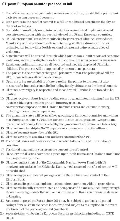 European counter plan to the Russian authored Trump Ukraine surrender plan.

24-point European counter-proposal in full:
1. End of the war and arrangements to ensure no repetition, to establish a permanent basis for lasting peace and security.

2. Both parties to the conflict