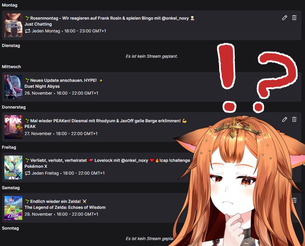 Mo: Frank Rosin reacten mit Noxy | 18Uhr
Di: Frei/Spontan
Mi: Duet Night Abyss Update anschauen | 16Uhr
Do: PEAK Collabo mit Rhodyum und JaxOff | 18Uhr
Fr: Pokemon Lovelock mit Noxy | 18Uhr
Sa: The Legend of Zelda: Echoes of Wisdom | 16Uhr
So: Frei/Spontan