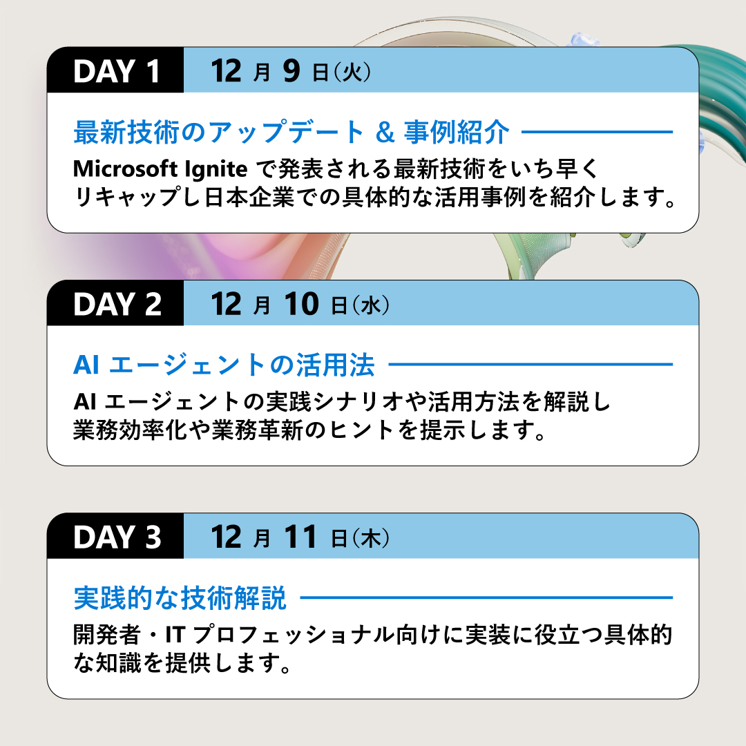 ＼🚩3 日間限定のオンライン イベント／
12 月 9 日からの 3 日間、各日異なるテーマでお届け！
合計 30 の豪華セッションから、興味のあるものを選んでご参加ください👀
日本市場における最新トレンドをわかりやすく解説します💡

👇詳細・参加登録（無料）はこちら
msft.it/6018tT07q