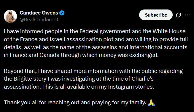 🇫🇷🇮🇱 CANDACE OWENS: I'M WILLING TO PROVIDE CHARLIE'S ASSASSIN'S NAME TO THE WHITE HOUSE

"I have informed people in the Federal government and the White House of the France and Israeli assassination plot and am willing to provide full details, as well as the name of the assassins