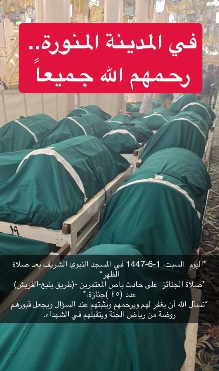 ظهر السبت 1447/6/1
صُلّي بالمسجد النبوي 
صلاة الجنائز  على حادث الباص طريق ينبع-الفريش
العدد كبير ٤٢ جنازة. 
نسأل الله أن يغفر لهم ويرحمهم ويثبتهم عند السؤال ويجعل قبورهم روضة من رياض الجنة ويتقبلهم من الشهداء، آمين.
كانوا ذاهبين لبئر الروحاء، وأثناء رجوعهم كان أحد الركاب معه