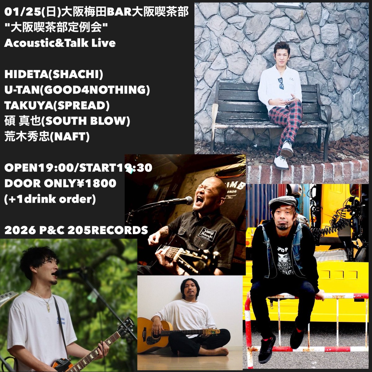 01/25(日)大阪梅田BAR大阪喫茶部
"大阪喫茶部定例会" 
Acoustic&amp;Talk Live

HIDETA(SHACHI)
U-TAN(GOOD4NOTHING)
TAKUYA(SPREAD)
碩 真也(SOUTH BLOW/あおみどり)
荒木秀忠(NAFT)

OPEN19:00/START19:30
DOOR ONLY¥1800
(+1drink order)

2026 P&amp;C 205RECORDS