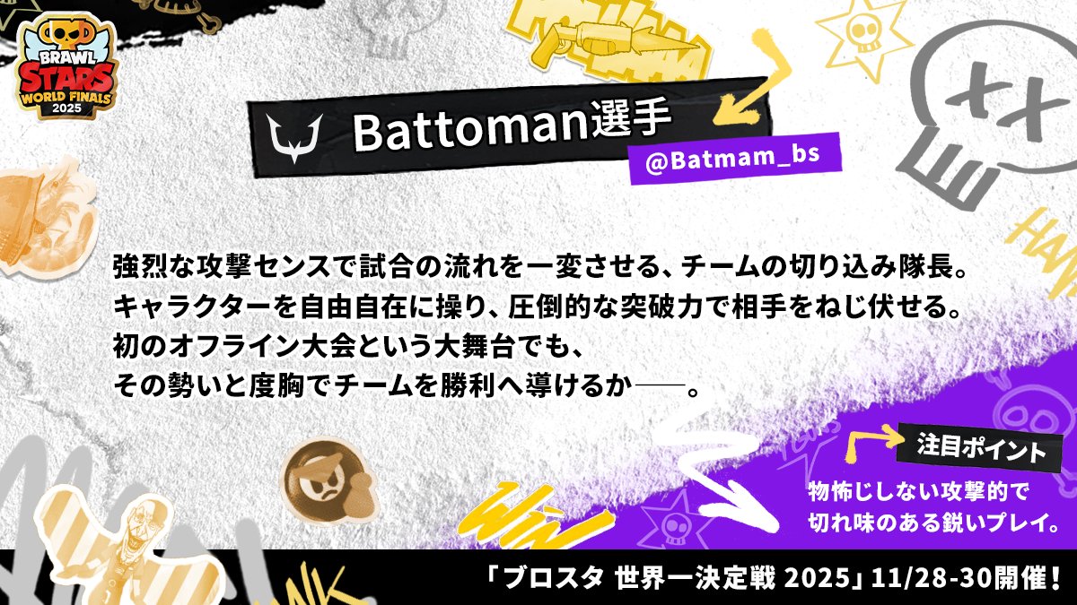 brawlstarsjp's tweet image. 📋選手プロフィール紹介📋
-Battoman選手-( @Batmam_bs )

ブロスタ チャンピオンシップ 世界一決定戦 2025
東アジア代表 REJECT所属( @RC_REJECT )

圧倒的な突破力を誇る、チームの切り込み隊長。

#ブロスタ世界一決定戦