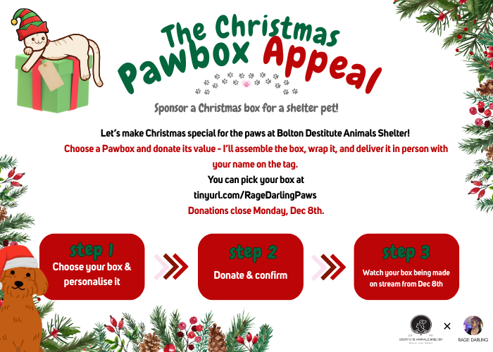 RageDarling's tweet photo. Calling all cat and dog lovers! Would you like to do something wonderful for Christmas? 🐶😺🎄

Sponsor a Christmas 'Pawbox' for the little paws at Desitutue Animal Shelter in Bolton and bring some magic to the rescue!

I'm running a voluntary fundraiser to pool together everyone's efforts to create some shoeboxes filled with much needed pet supplies. If you'd like to join in simply...

📦 Choose a Pawbox
💵 Donate its value
🎁 Watch it being built on stream.

You can pick your box at 👉 https://t.co/pVNHVzzNYK

Donations close Dec 8th, with the supply purchase and building streams taking place that week, delivery of the boxes on Dec 28th!

Let's make this Christmas one to remember for the dogs and cats at the shelter! Thank you for the support 🐾