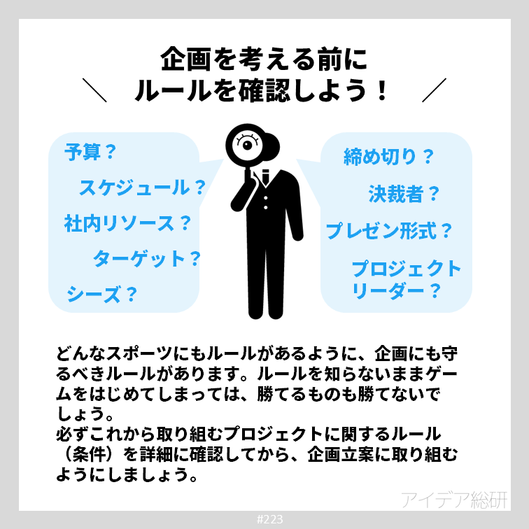 どんな競技にもゲームにもルールがあり、ルールを知らずに勝負をするのは武器を持たずに戦場に出るようなもの。 企画を考えるときも同様に、ルールをしっかり確認せずに検討を始めてしまうのは時間のムダです。まずはしっかり条件を確認し、必要に応じて書面に残しておくようにしましょう。